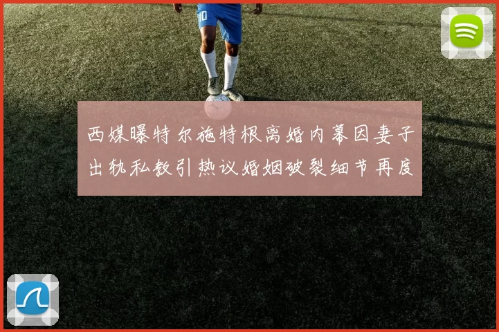 西媒曝特尔施特根离婚内幕因妻子出轨私教引热议婚姻破裂细节再度